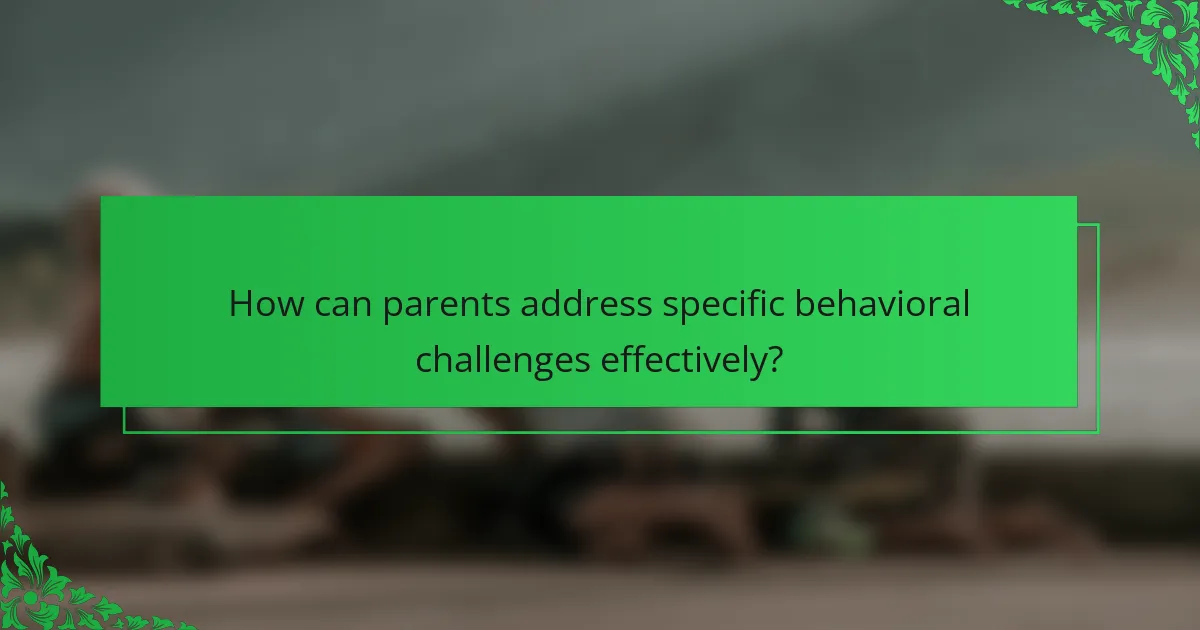 How can parents address specific behavioral challenges effectively?